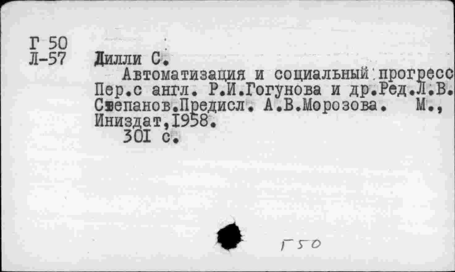 ﻿Г 50
Л-57
Дилли С,
Автоматизация и социальный прогресс Пер.с англ. Р.И.Гогунова и др.Ред.Л.В. Свепанов.Предисл. А.В.Морозова. М., Иниздат,1958.
Г 5-0